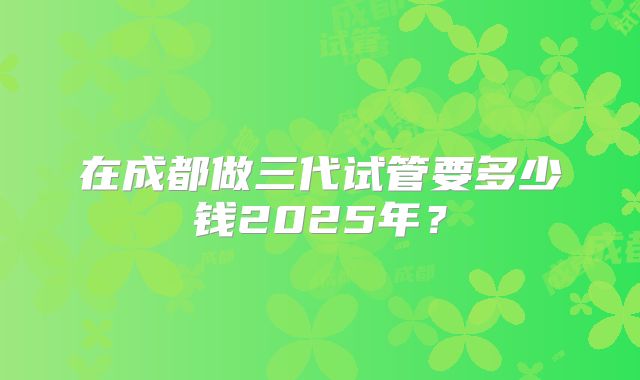 在成都做三代试管要多少钱2025年？