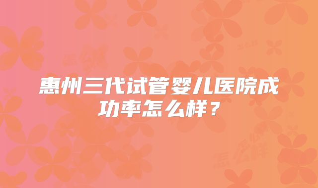 惠州三代试管婴儿医院成功率怎么样？