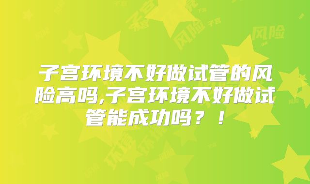 子宫环境不好做试管的风险高吗,子宫环境不好做试管能成功吗？！