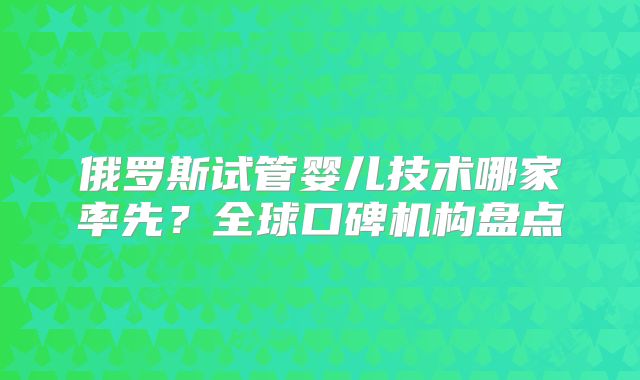 俄罗斯试管婴儿技术哪家率先?全球口碑机构盘点