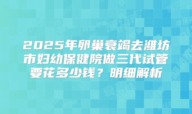 2025年卵巢衰竭去潍坊市妇幼保健院做三代试管要花多少钱？明细解析