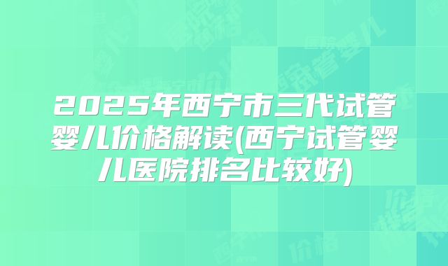 2025年西宁市三代试管婴儿价格解读(西宁试管婴儿医院排名比较好)