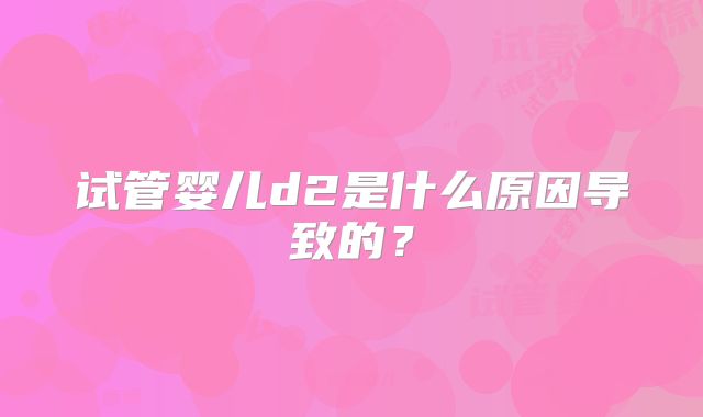试管婴儿d2是什么原因导致的？