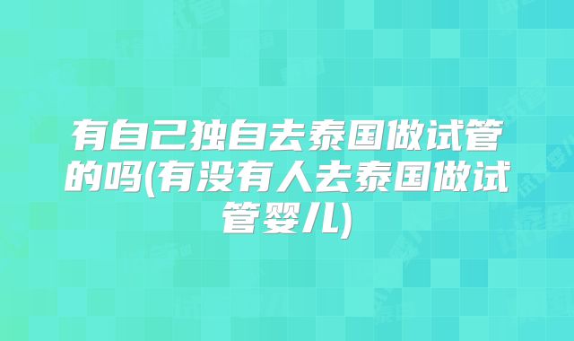 有自己独自去泰国做试管的吗(有没有人去泰国做试管婴儿)