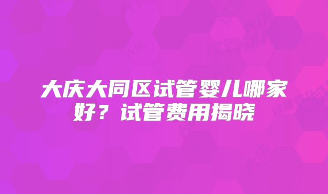 大庆大同区试管婴儿哪家好？试管费用揭晓