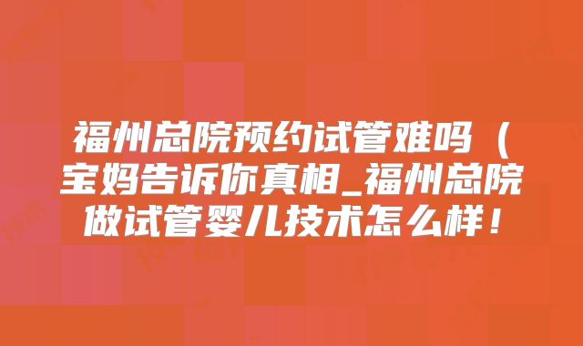 福州总院预约试管难吗(宝妈告诉你真相_福州总院做试管婴儿技术怎么样!