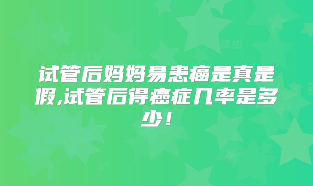 试管后妈妈易患癌是真是假,试管后得癌症几率是多少！