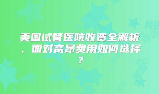 美国试管医院收费全解析，面对高昂费用如何选择？