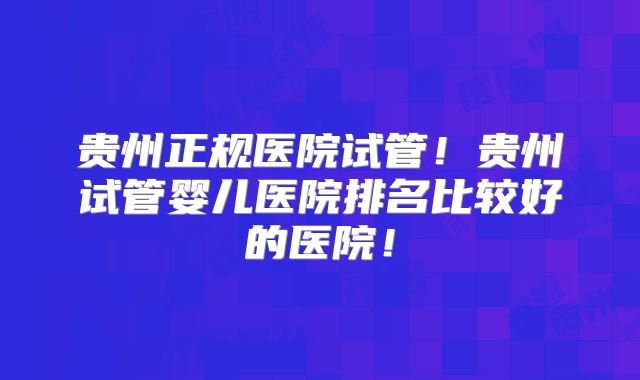 贵州正规医院试管!贵州试管婴儿医院排名比较好的医院!