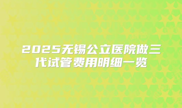 2025无锡公立医院做三代试管费用明细一览