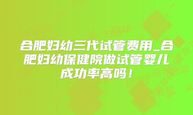 合肥妇幼三代试管费用_合肥妇幼保健院做试管婴儿成功率高吗！