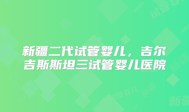 新疆二代试管婴儿,吉尔吉斯斯坦三试管婴儿医院