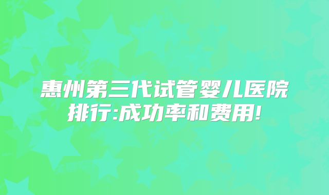 惠州第三代试管婴儿医院排行:成功率和费用!