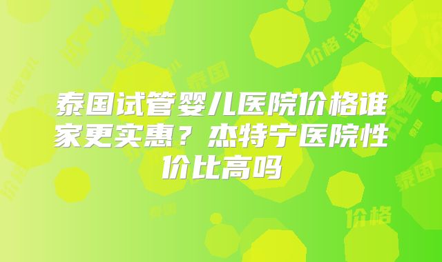 泰国试管婴儿医院价格谁家更实惠？杰特宁医院性价比高吗