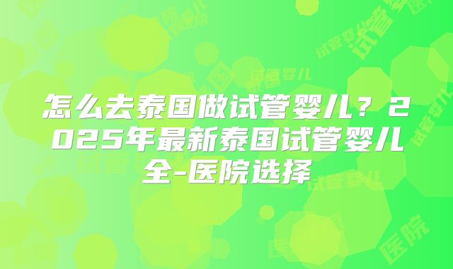 怎么去泰国做试管婴儿？2025年最新泰国试管婴儿全-医院选择