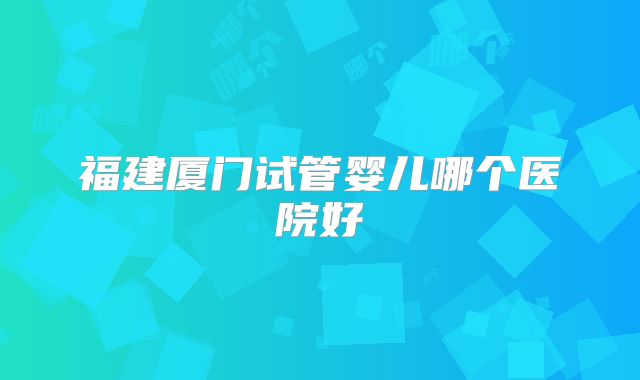 福建厦门试管婴儿哪个医院好