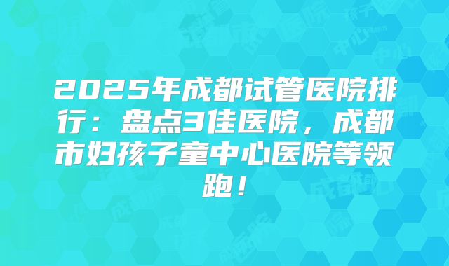 2025年成都试管医院排行：盘点3佳医院，成都市妇孩子童中心医院等领跑！