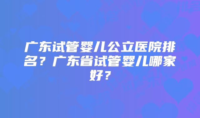 广东试管婴儿公立医院排名?广东省试管婴儿哪家好?