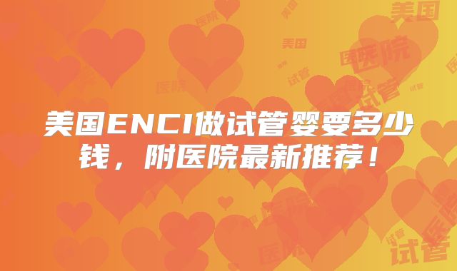 美国ENCI做试管婴要多少钱,附医院最新推荐!