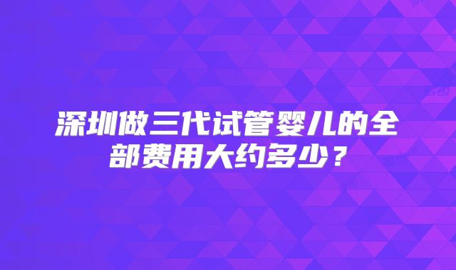深圳做三代试管婴儿的全部费用大约多少？