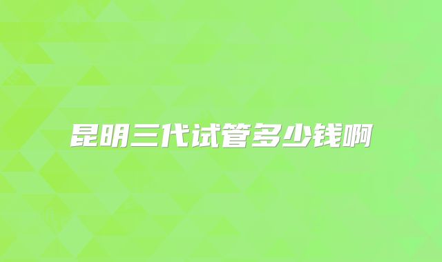 昆明三代试管多少钱啊