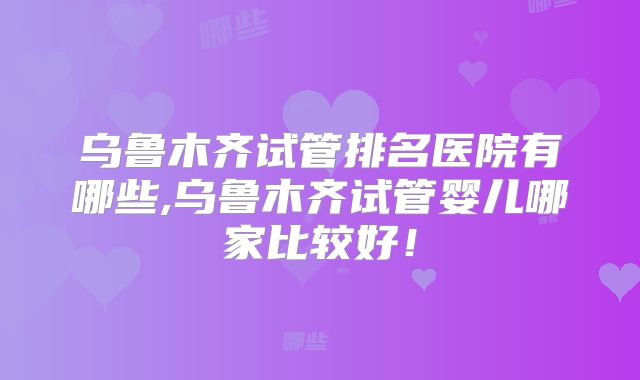 乌鲁木齐试管排名医院有哪些,乌鲁木齐试管婴儿哪家比较好！