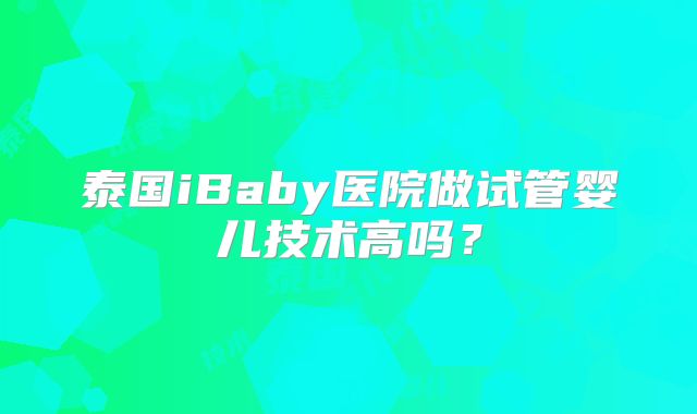 泰国iBaby医院做试管婴儿技术高吗？