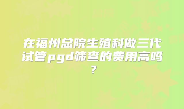 在福州总院生殖科做三代试管pgd筛查的费用高吗?