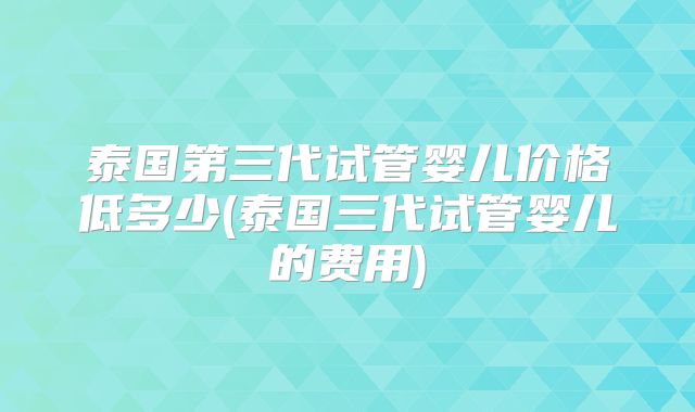 泰国第三代试管婴儿价格低多少(泰国三代试管婴儿的费用)