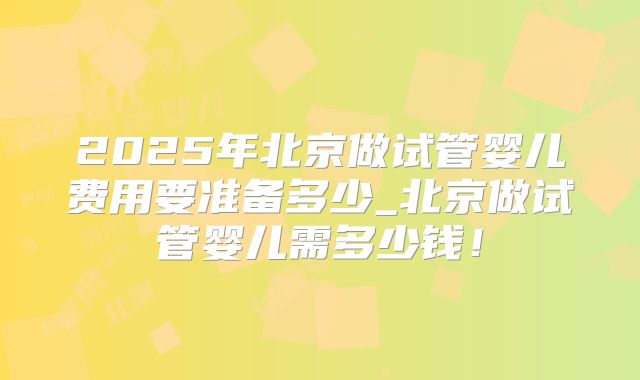 2025年北京做试管婴儿费用要准备多少_北京做试管婴儿需多少钱!