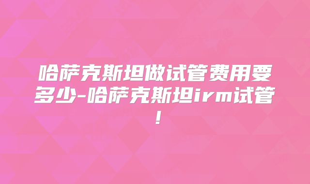 哈萨克斯坦做试管费用要多少-哈萨克斯坦irm试管！