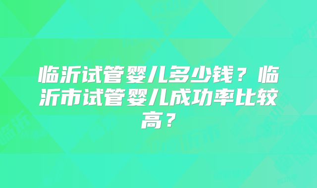 临沂试管婴儿多少钱？临沂市试管婴儿成功率比较高？