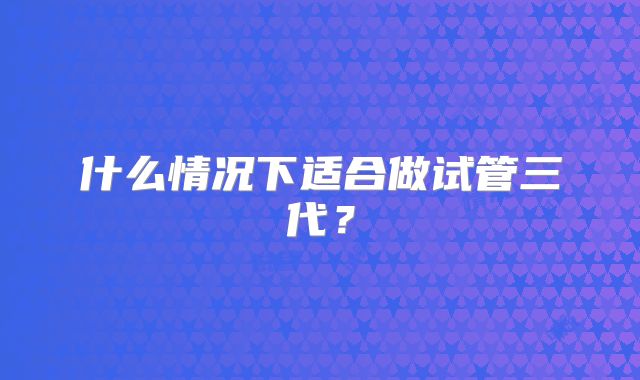 什么情况下适合做试管三代？