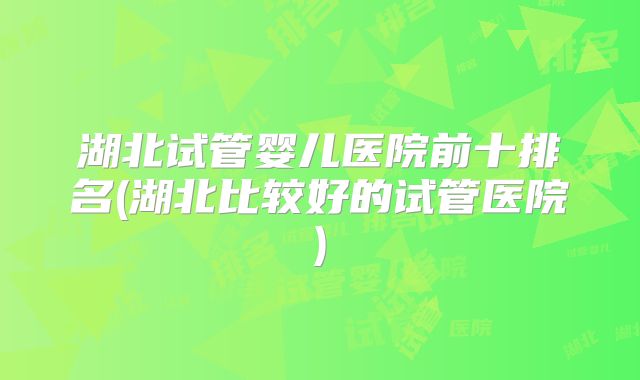湖北试管婴儿医院前十排名(湖北比较好的试管医院)