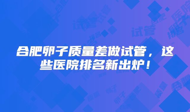 合肥卵子质量差做试管,这些医院排名新出炉!