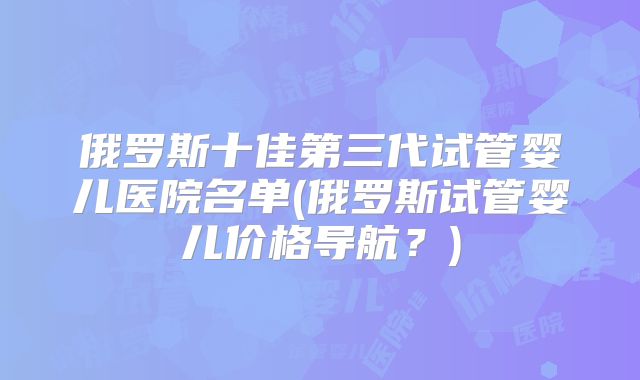 俄罗斯十佳第三代试管婴儿医院名单(俄罗斯试管婴儿价格导航？)