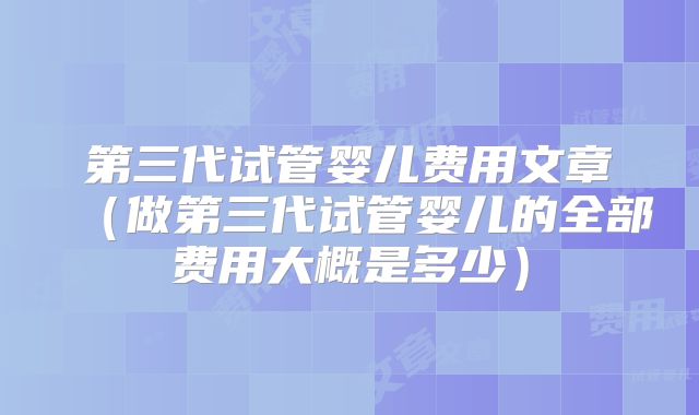 第三代试管婴儿费用文章(做第三代试管婴儿的全部费用大概是多少)