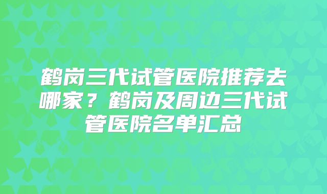 鹤岗三代试管医院推荐去哪家？鹤岗及周边三代试管医院名单汇总