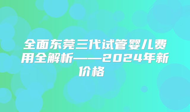 全面东莞三代试管婴儿费用全解析——2024年新价格​​