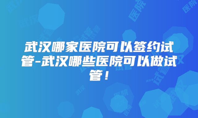武汉哪家医院可以签约试管-武汉哪些医院可以做试管！