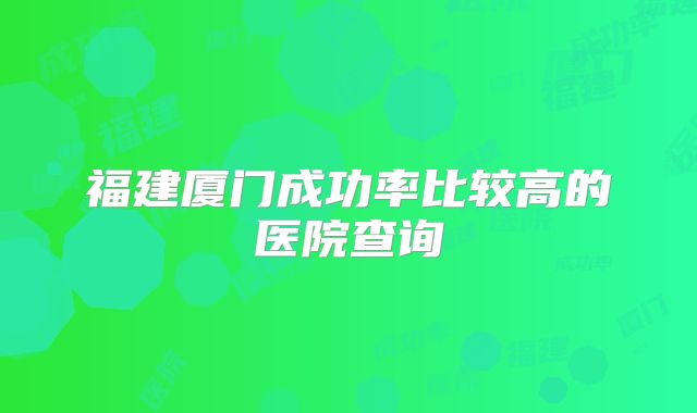 福建厦门成功率比较高的医院查询