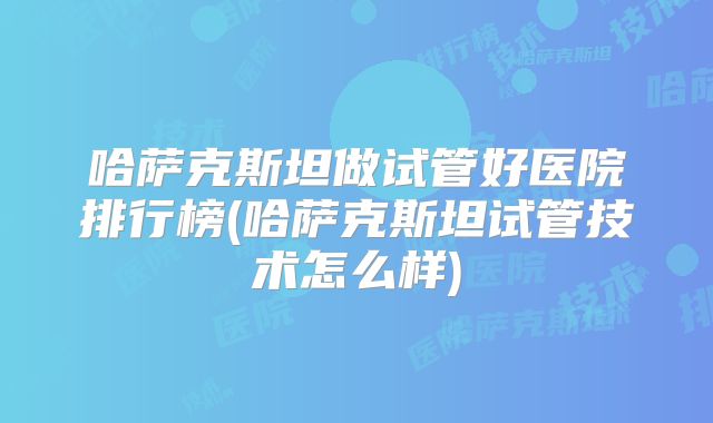 哈萨克斯坦做试管好医院排行榜(哈萨克斯坦试管技术怎么样)