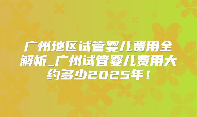 广州地区试管婴儿费用全解析_广州试管婴儿费用大约多少2025年!