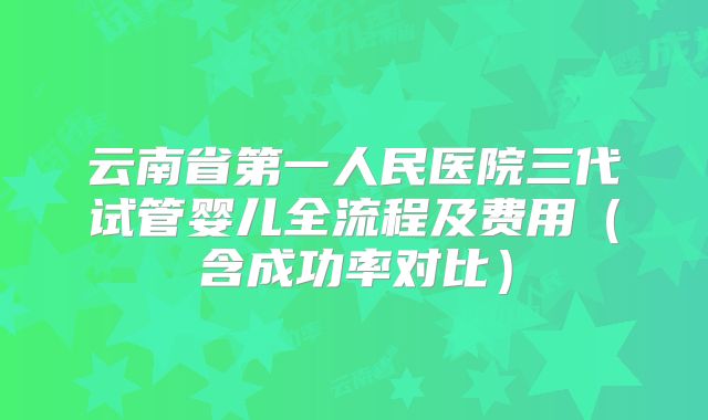 云南省第一人民医院三代试管婴儿全流程及费用(含成功率对比)