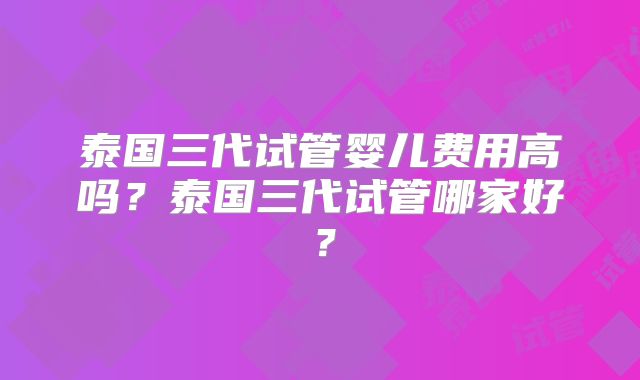 泰国三代试管婴儿费用高吗？泰国三代试管哪家好？