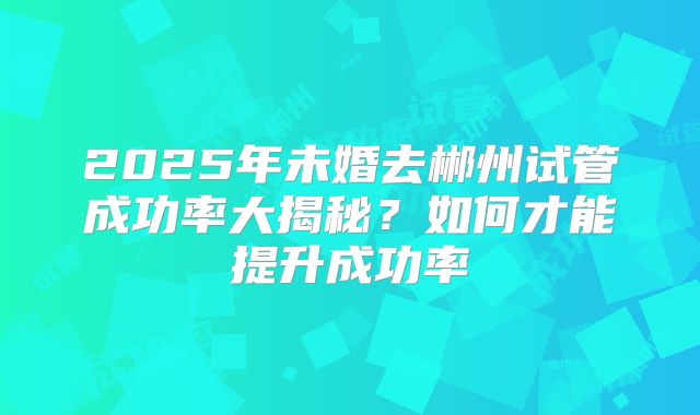 2025年未婚去郴州试管成功率大揭秘？如何才能提升成功率