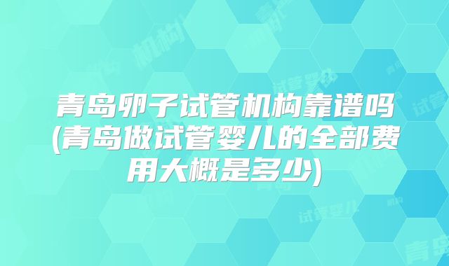 青岛卵子试管机构靠谱吗(青岛做试管婴儿的全部费用大概是多少)