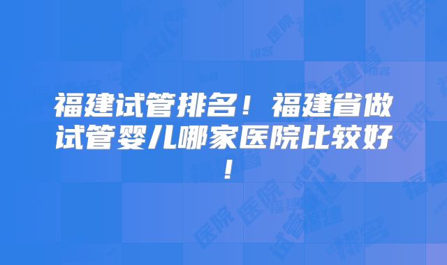 福建试管排名！福建省做试管婴儿哪家医院比较好！