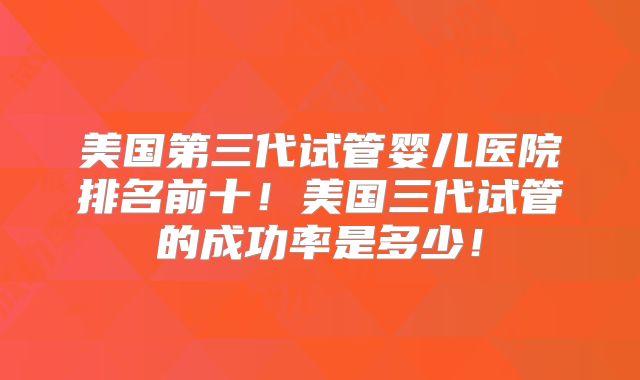 美国第三代试管婴儿医院排名前十！美国三代试管的成功率是多少！
