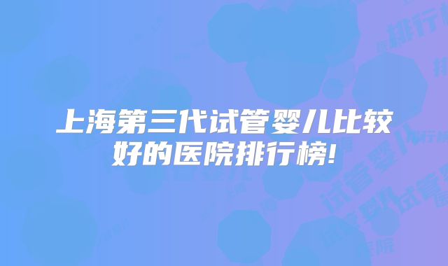 上海第三代试管婴儿比较好的医院排行榜!
